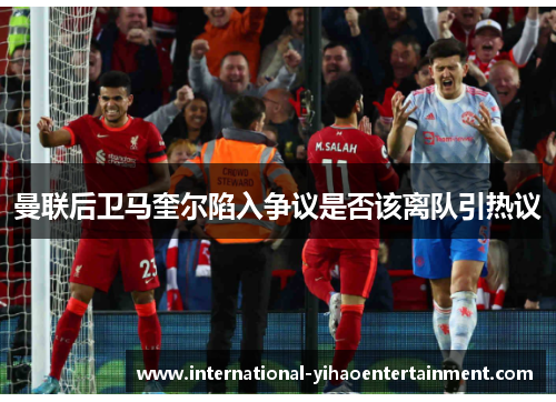 曼联后卫马奎尔陷入争议是否该离队引热议